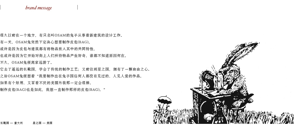 很久以前在一个地方，有只名叫OSAM的兔子从事着新建筑的设计工作。 有一天，OSAM兔突然下定决心想要制作皮包(BAG)。 或许是因为皮包与建筑都有将物品放入其中的共同特性， 也或许是因为它开始对街上人们所持物品产生好奇，谁都不知道原因何在。 不久，OSAM兔便离家远游了。 它去了遥远的长靴国，学会了传统的制作工艺；又前往到星之国，拥有了一颗自由之心。 之后OSAM兔便想着“我要制作出在兔子国任何人都没有见过的、人见人爱的作品。 如果有个好用、又百看不厌的美丽外装那一定会很棒。 制作皮包(BAG)也是如此，我想一直制作那样的皮包(BAG)。”